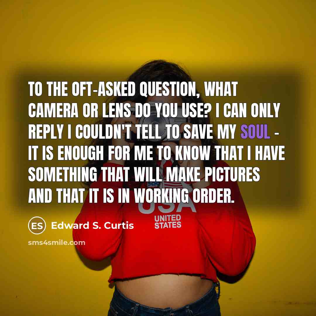 “To the oft-asked question, What camera or lens do you use? I can only reply I couldn't tell to save my soul - it is enough for me to know that I have something that will make pictures and that it is in working order.” quote by Edward S. Curtis