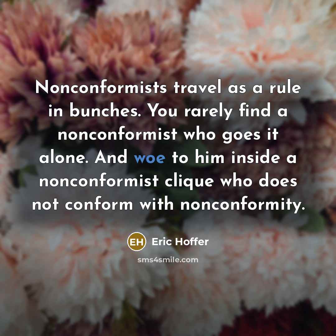 “Nonconformists travel as a rule in bunches. You rarely find a nonconformist who goes it alone. And woe to him inside a nonconformist clique who does not conform with nonconformity.” quote by Eric Hoffer