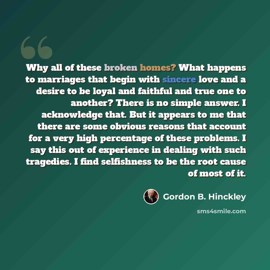 “Why all of these broken homes? What happens to marriages that begin with sincere love and a desire to be loyal and faithful and true one to another? There is no simple answer. I acknowledge that. But it appears to me that there are some obvious reasons that account for a very high percentage of…” quote by Gordon B. Hinckley