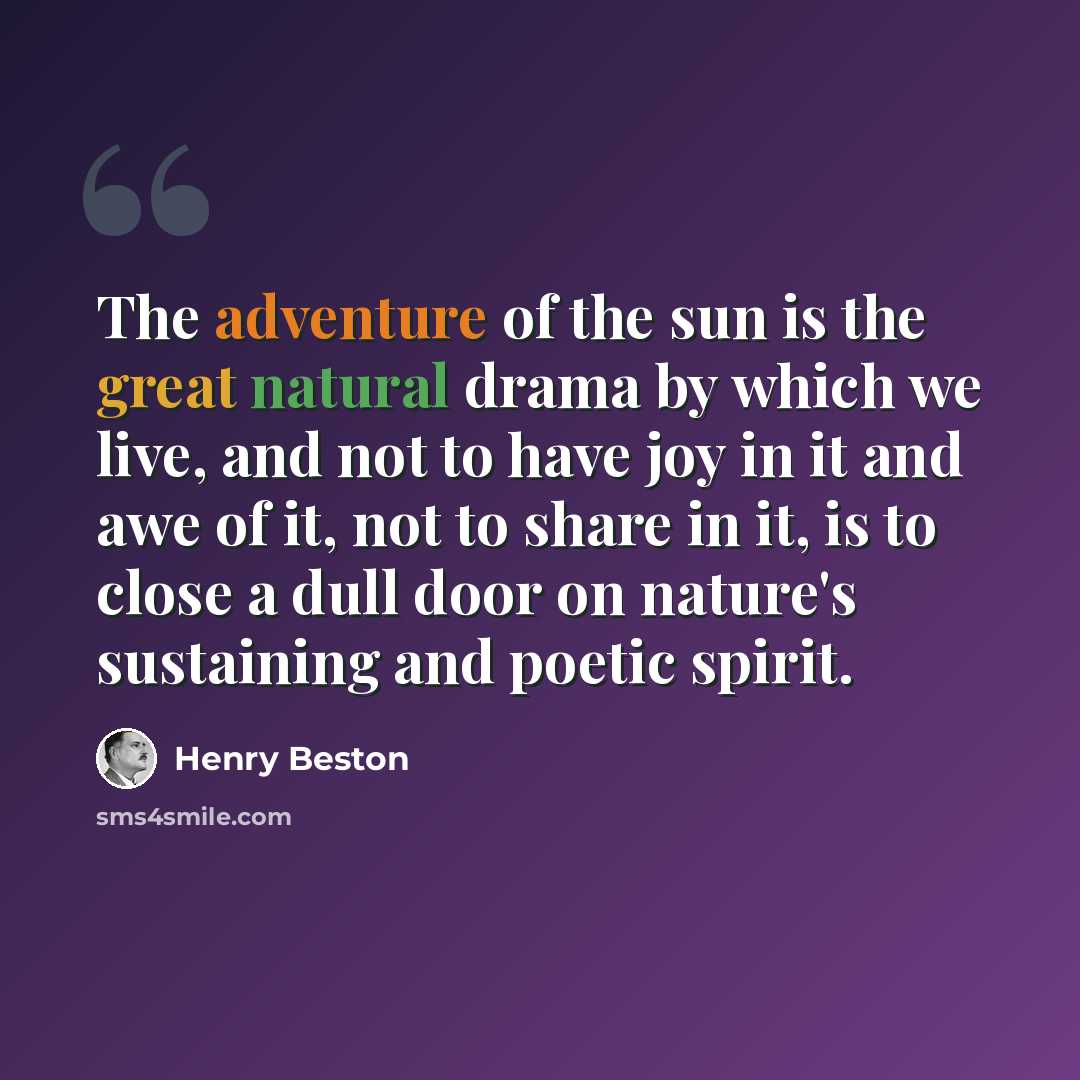 “The adventure of the sun is the great natural drama by which we live, and not to have joy in it and awe of it, not to share in it, is to close a dull door on nature's sustaining and poetic spirit.” quote by Henry Beston