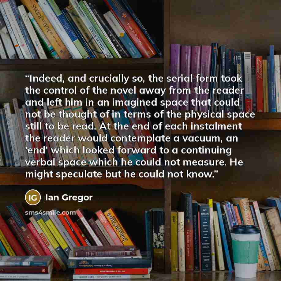 “Indeed, and crucially so, the serial form took the control of the novel away from the reader and left him in an imagined space that could not be thought of in terms of the physical space still to be read. At the end of each instalment the reader would contemplate a vacuum, an 'end' which looked…” quote by Ian Gregor