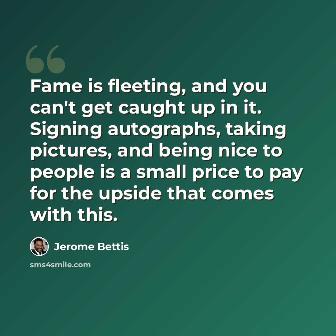 “Fame is fleeting, and you can't get caught up in it. Signing autographs, taking pictures, and being nice to people is a small price to pay for the upside that comes with this.” quote by Jerome Bettis
