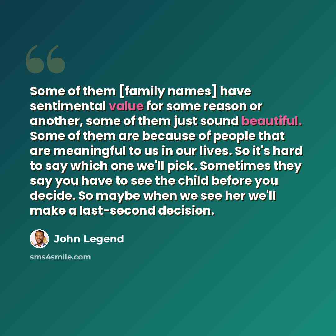 “Some of them [family names] have sentimental value for some reason or another, some of them just sound beautiful. Some of them are because of people that are meaningful to us in our lives. So it's hard to say which one we'll pick. Sometimes they say you have to see the child before you decide. So…” quote by John Legend