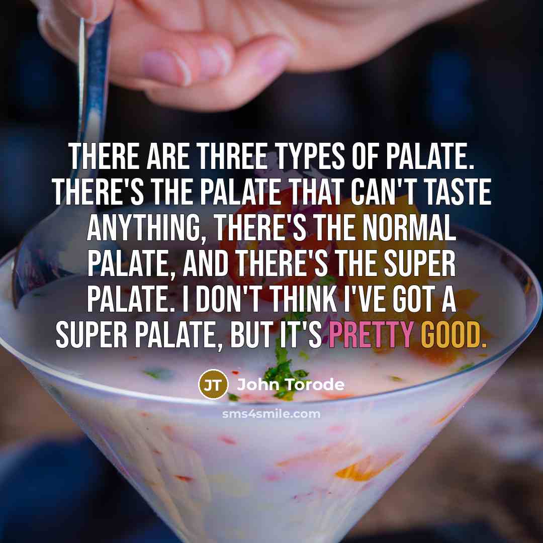 “There are three types of palate. There's the palate that can't taste anything, there's the normal palate, and there's the Super Palate. I don't think I've got a Super Palate, but it's pretty good.” quote by John Torode