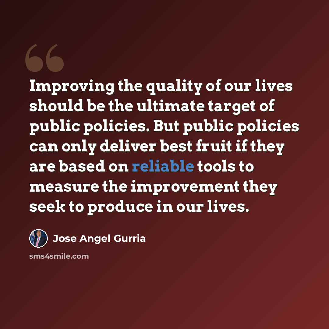 “Improving the quality of our lives should be the ultimate target of public policies. But public policies can only deliver best fruit if they are based on reliable tools to measure the improvement they seek to produce in our lives.” quote by Jose Angel Gurria