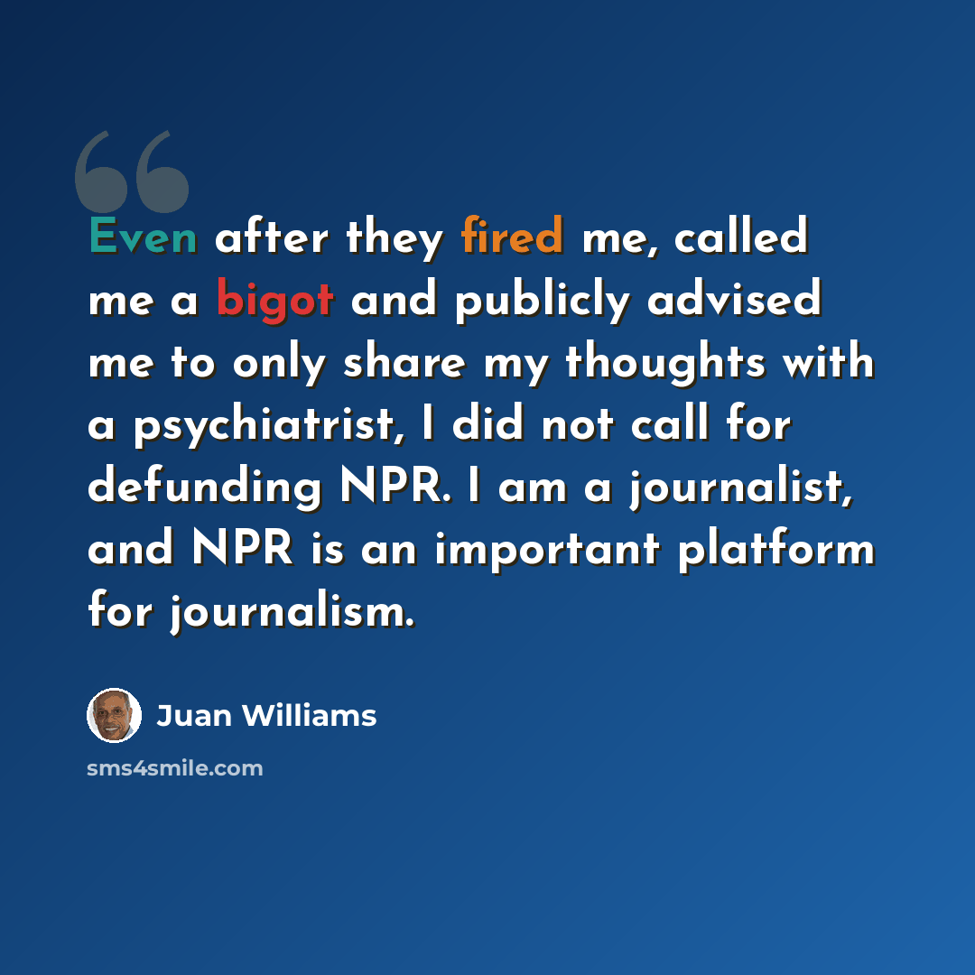 “Even after they fired me, called me a bigot and publicly advised me to only share my thoughts with a psychiatrist, I did not call for defunding NPR. I am a journalist, and NPR is an important platform for journalism.” quote by Juan Williams