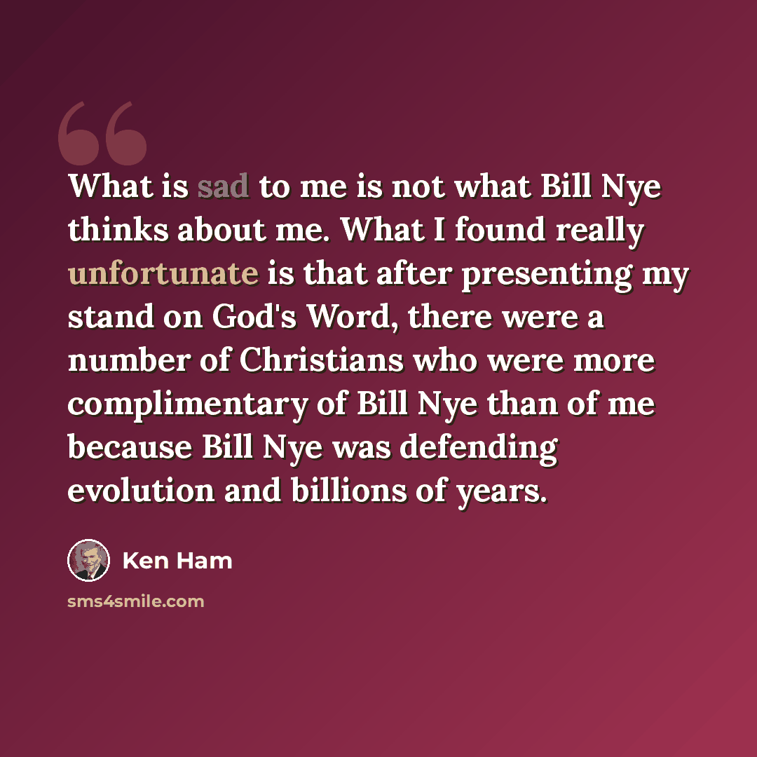 “What is sad to me is not what Bill Nye thinks about me. What I found really unfortunate is that after presenting my stand on God's Word, there were a number of Christians who were more complimentary of Bill Nye than of me because Bill Nye was defending evolution and billions of years.” quote by Ken Ham