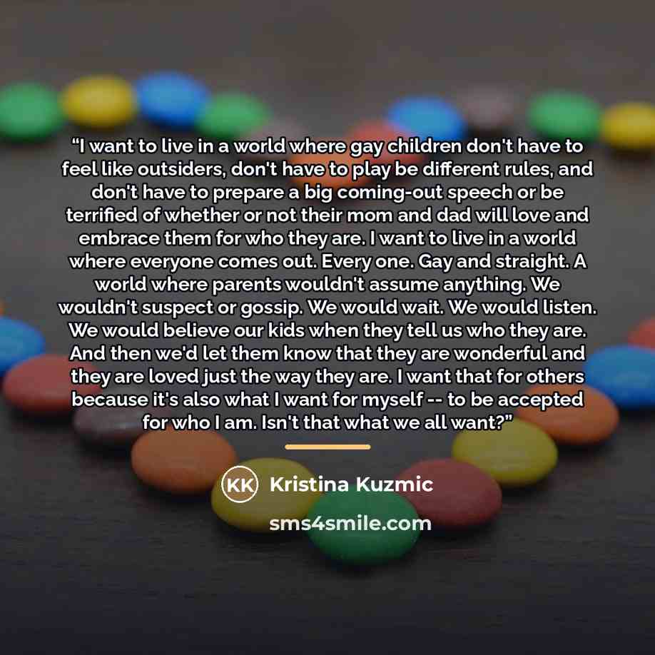 “I want to live in a world where gay children don't have to feel like outsiders, don't have to play be different rules, and don't have to prepare a big coming-out speech or be terrified of whether or not their mom and dad will love and embrace them for who they are. I want to live in a world where…” quote by Kristina Kuzmic