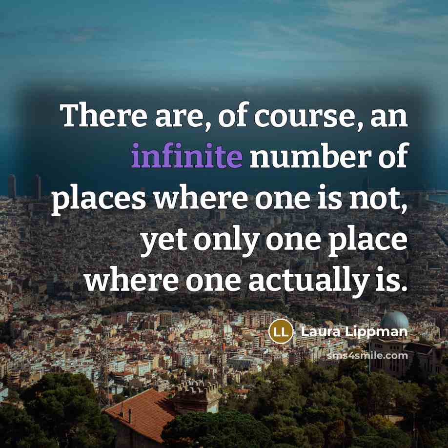 “There are, of course, an infinite number of places where one is not, yet only one place where one actually is.” quote by Laura Lippman