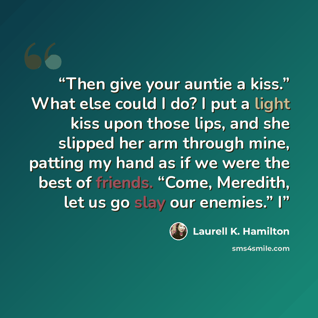 “Then give your auntie a kiss.” What else could I do? I put a light kiss upon those lips, and she slipped her arm through mine, patting my hand as if we were the best of friends. “Come, Meredith, let us go slay our enemies.” I” quote by Laurell K. Hamilton