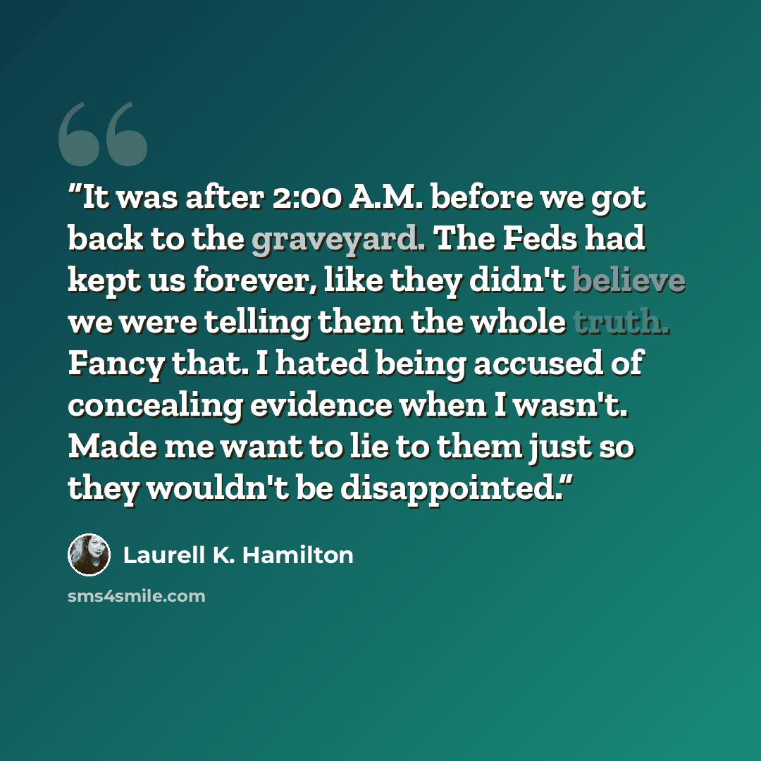 “It was after 2:00 A.M. before we got back to the graveyard. The Feds had kept us forever, like they didn't believe we were telling them the whole truth. Fancy that. I hated being accused of concealing evidence when I wasn't. Made me want to lie to them just so they wouldn't be disappointed.” quote by Laurell K. Hamilton