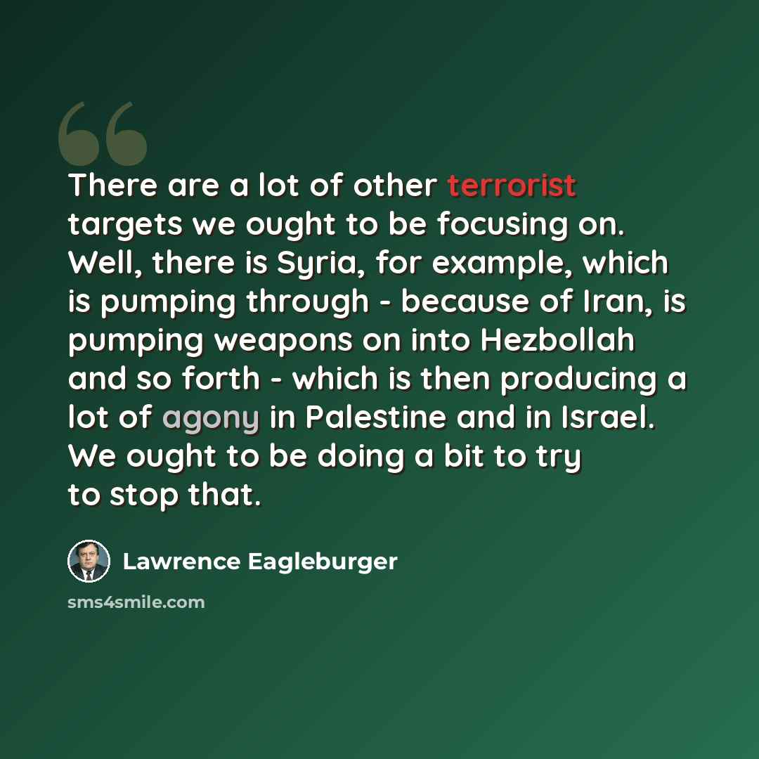 “There are a lot of other terrorist targets we ought to be focusing on. Well, there is Syria, for example, which is pumping through - because of Iran, is pumping weapons on into Hezbollah and so forth - which is then producing a lot of agony in Palestine and in Israel. We ought to be doing a bit to…” quote by Lawrence Eagleburger