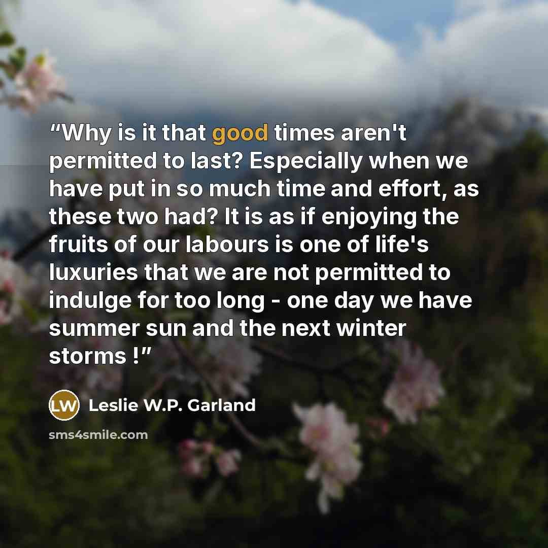 “Why is it that good times aren't permitted to last? Especially when we have put in so much time and effort, as these two had? It is as if enjoying the fruits of our labours is one of life's luxuries that we are not permitted to indulge for too long - one day we have summer sun and the next winter…” quote by Leslie W.P. Garland