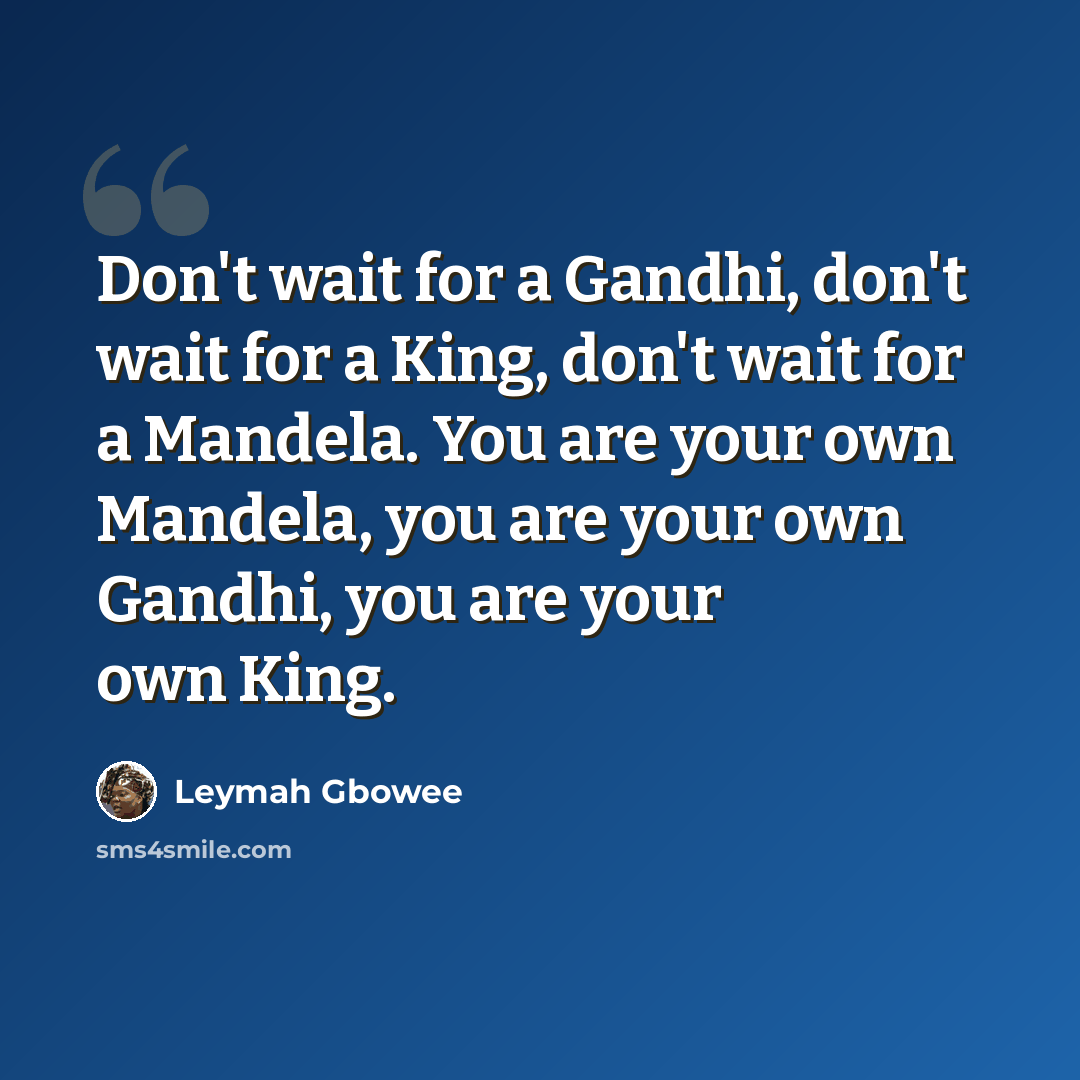 “Don't wait for a Gandhi, don't wait for a King, don't wait for a Mandela. You are your own Mandela, you are your own Gandhi, you are your own King.” quote by Leymah Gbowee