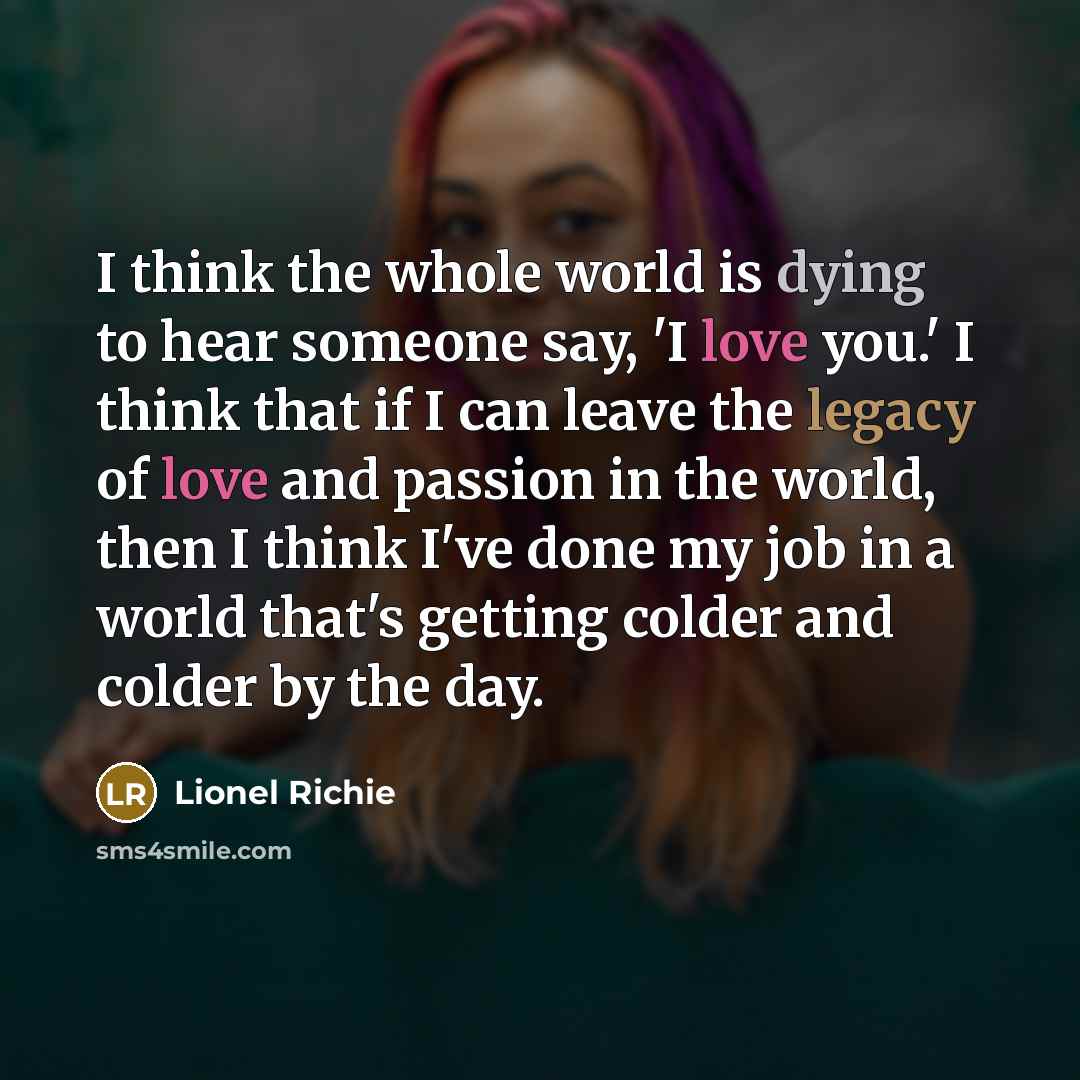 “I think the whole world is dying to hear someone say, 'I love you.' I think that if I can leave the legacy of love and passion in the world, then I think I've done my job in a world that's getting colder and colder by the day.” quote by Lionel Richie