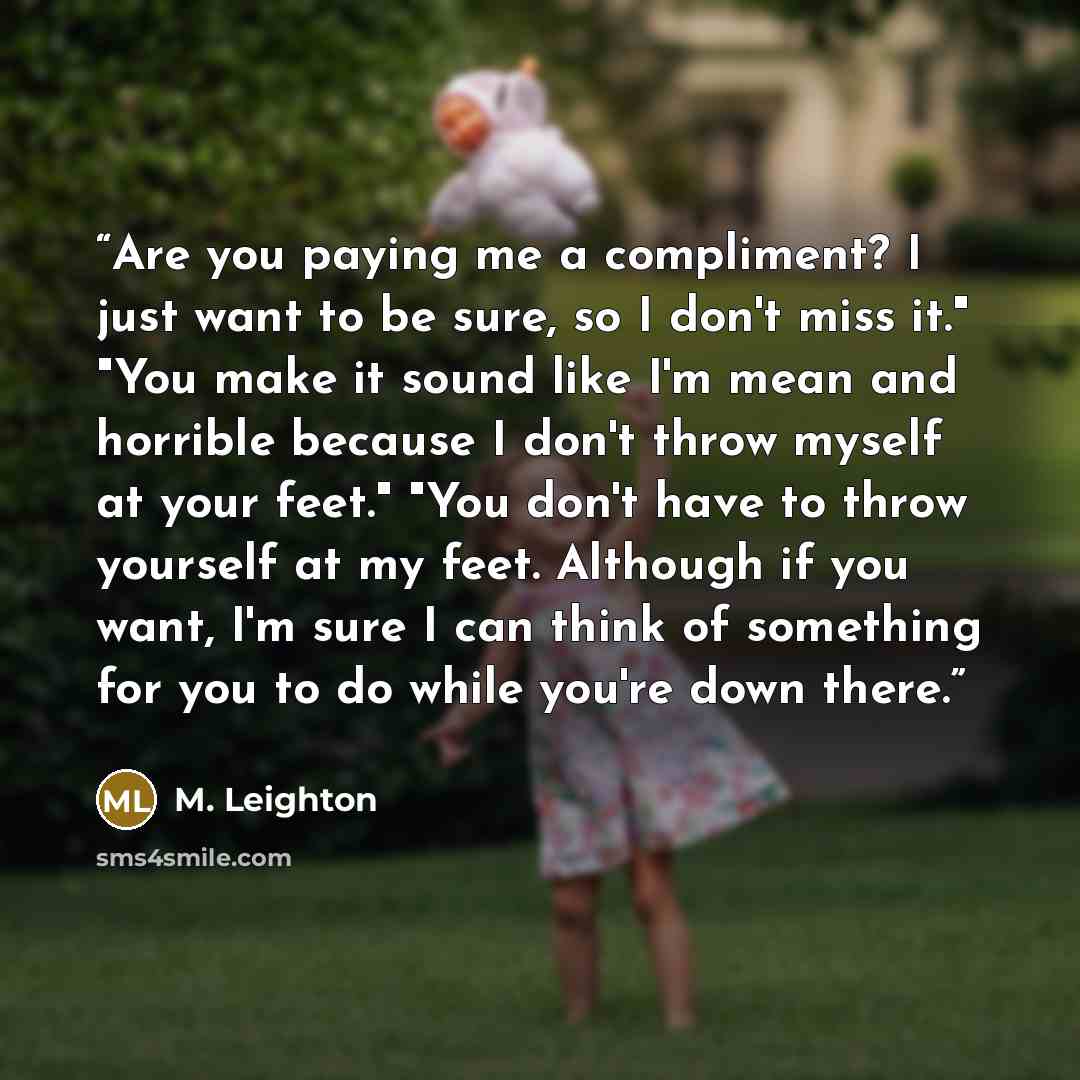 “Are you paying me a compliment? I just want to be sure, so I don't miss it." "You make it sound like I'm mean and horrible because I don't throw myself at your feet." "You don't have to throw yourself at my feet. Although if you want, I'm sure I can think of something for you to do while you're…” quote by M. Leighton