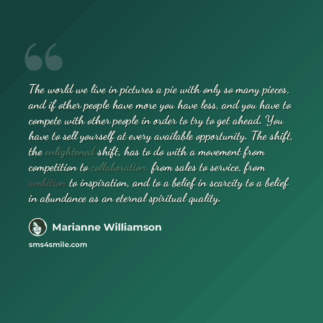 “The world we live in pictures a pie with only so many pieces, and if other people have more you have less, and you have to compete with other people in order to try to get ahead. You have to sell yourself at every available opportunity. The shift, the enlightened shift, has to do with a movement…” quote by Marianne Williamson