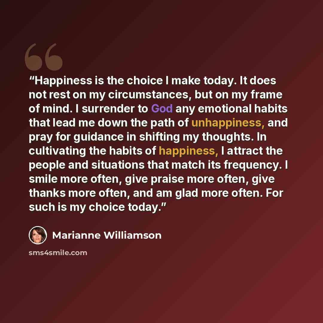 “Happiness is the choice I make today. It does not rest on my circumstances, but on my frame of mind. I surrender to God any emotional habits that lead me down the path of unhappiness, and pray for guidance in shifting my thoughts. In cultivating the habits of happiness, I attract the people and…” quote by Marianne Williamson
