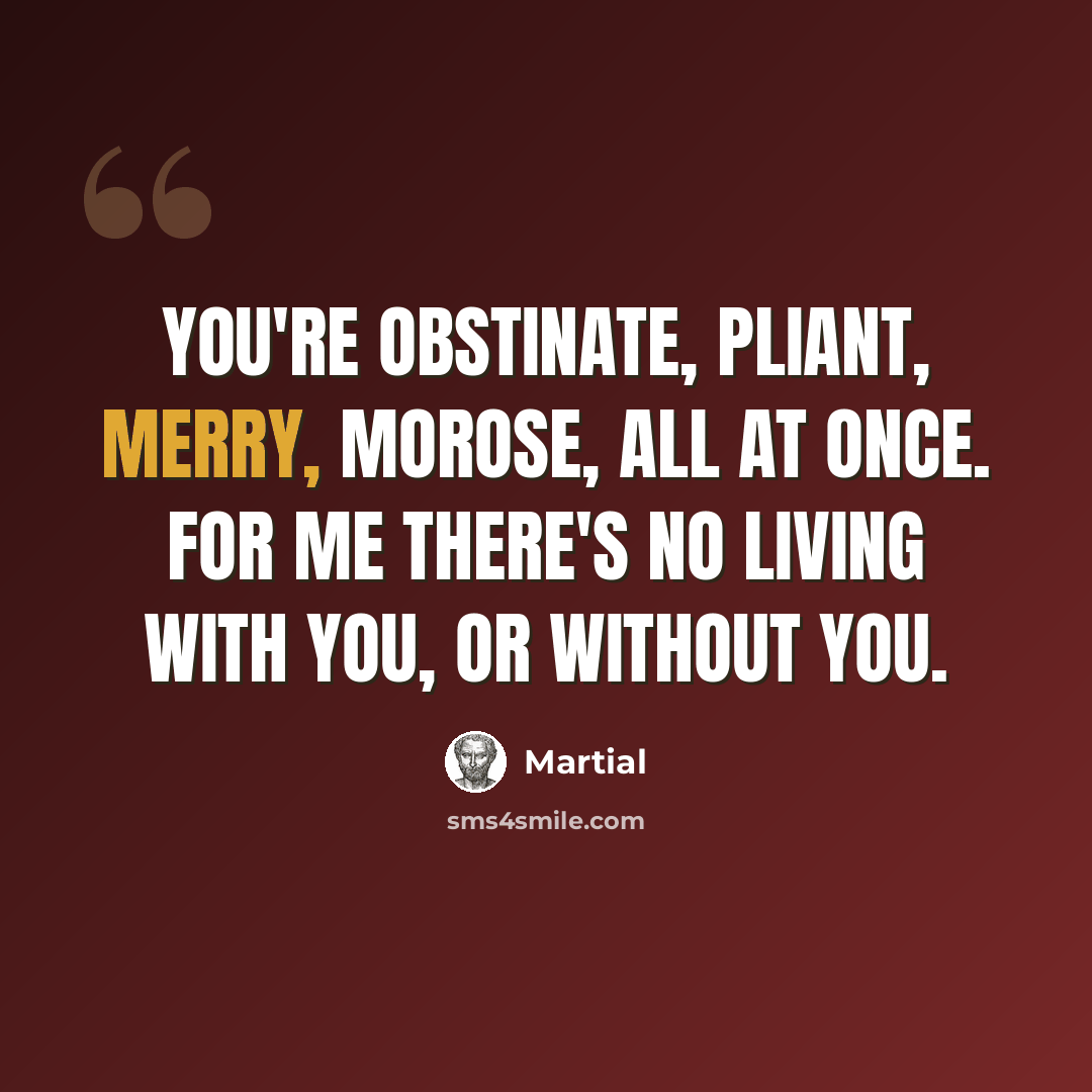 “You're obstinate, pliant, merry, morose, all at once. For me there's no living with you, or without you.” quote by Martial