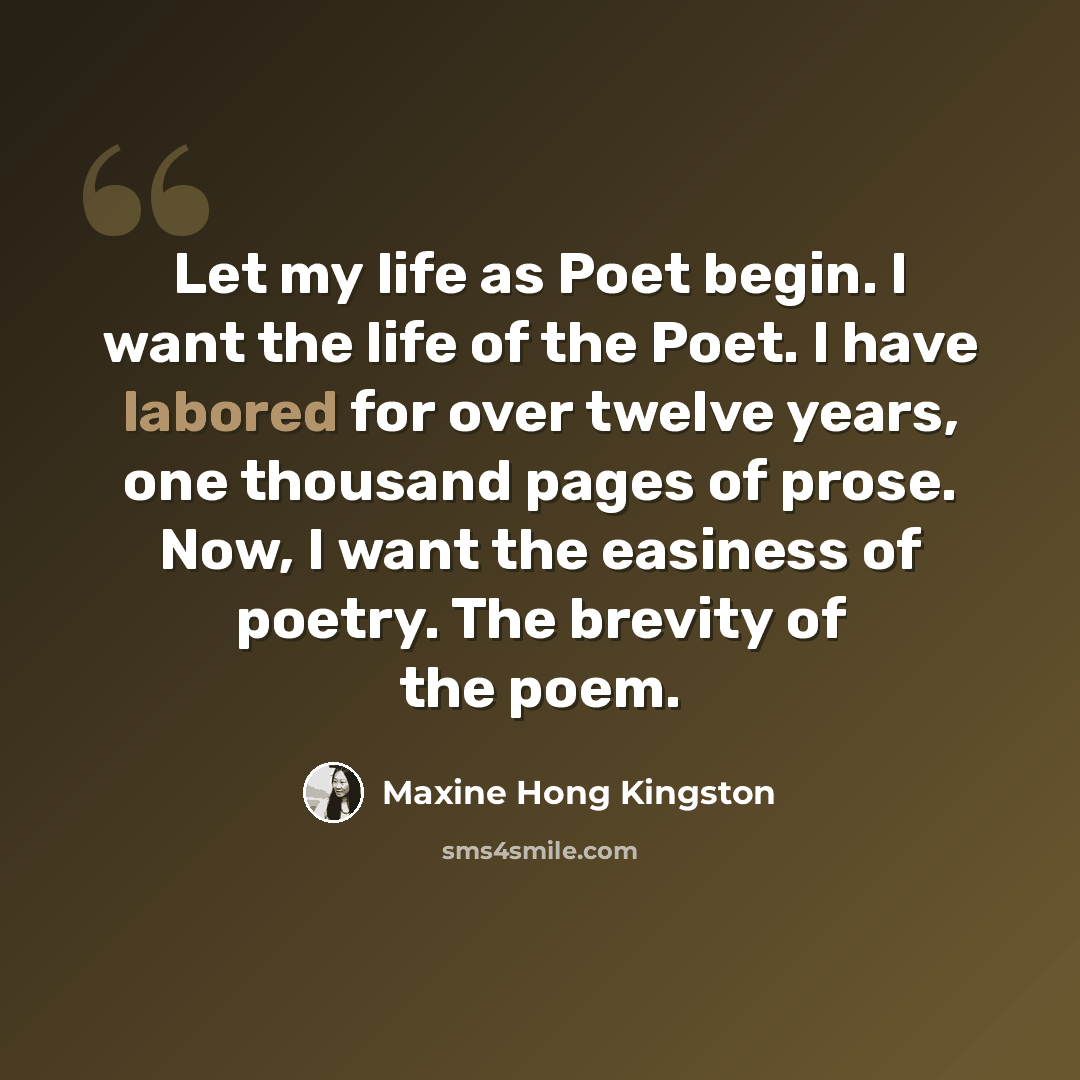 “Let my life as Poet begin. I want the life of the Poet. I have labored for over twelve years, one thousand pages of prose. Now, I want the easiness of poetry. The brevity of the poem.” quote by Maxine Hong Kingston
