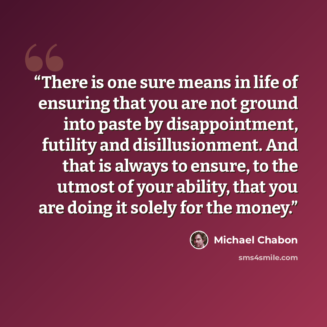 “There is one sure means in life of ensuring that you are not ground into paste by disappointment, futility and disillusionment. And that is always to ensure, to the utmost of your ability, that you are doing it solely for the money.” quote by Michael Chabon