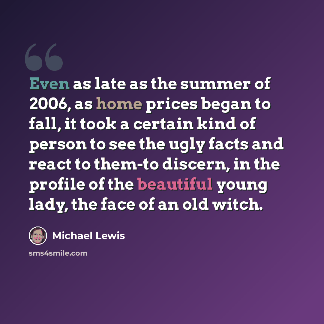 “Even as late as the summer of 2006, as home prices began to fall, it took a certain kind of person to see the ugly facts and react to them-to discern, in the profile of the beautiful young lady, the face of an old witch.” quote by Michael Lewis