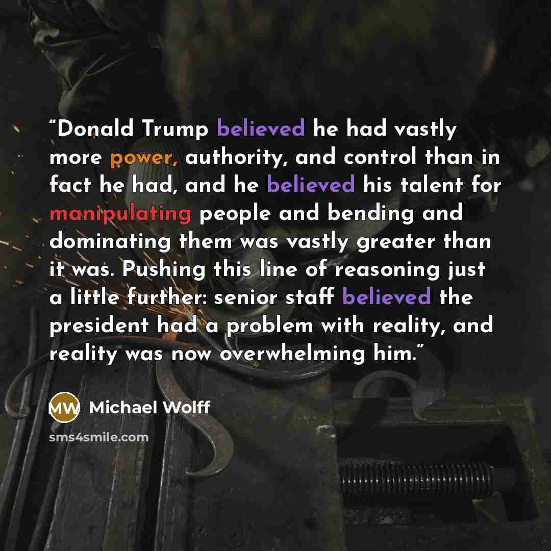 “Donald Trump believed he had vastly more power, authority, and control than in fact he had, and he believed his talent for manipulating people and bending and dominating them was vastly greater than it was. Pushing this line of reasoning just a little further: senior staff believed the president…” quote by Michael Wolff