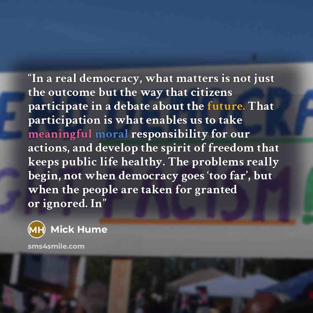 “In a real democracy, what matters is not just the outcome but the way that citizens participate in a debate about the future. That participation is what enables us to take meaningful moral responsibility for our actions, and develop the spirit of freedom that keeps public life healthy. The…” quote by Mick Hume