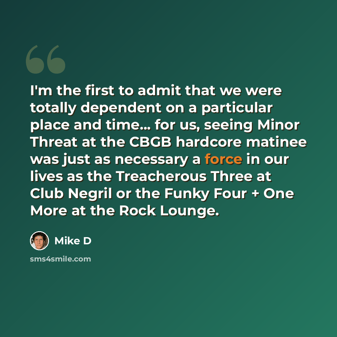 “I'm the first to admit that we were totally dependent on a particular place and time... for us, seeing Minor Threat at the CBGB hardcore matinee was just as necessary a force in our lives as the Treacherous Three at Club Negril or the Funky Four + One More at the Rock Lounge.” quote by Mike D