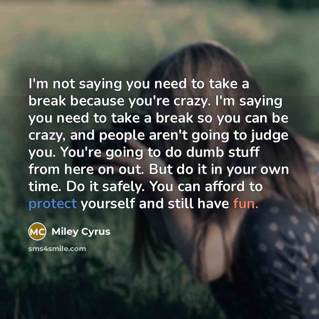 “I'm not saying you need to take a break because you're crazy. I'm saying you need to take a break so you can be crazy, and people aren't going to judge you. You're going to do dumb stuff from here on out. But do it in your own time. Do it safely. You can afford to protect yourself and still have…” quote by Miley Cyrus