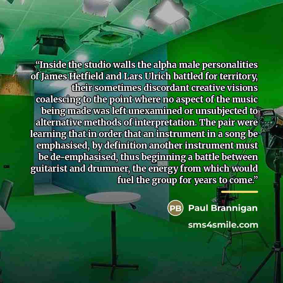 “Inside the studio walls the alpha male personalities of James Hetfield and Lars Ulrich battled for territory, their sometimes discordant creative visions coalescing to the point where no aspect of the music being made was left unexamined or unsubjected to alternative methods of interpretation. The…” quote by Paul Brannigan
