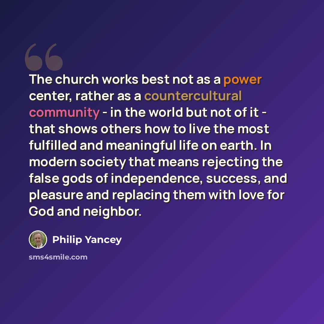 “The church works best not as a power center, rather as a countercultural community - in the world but not of it - that shows others how to live the most fulfilled and meaningful life on earth. In modern society that means rejecting the false gods of independence, success, and pleasure and…” quote by Philip Yancey