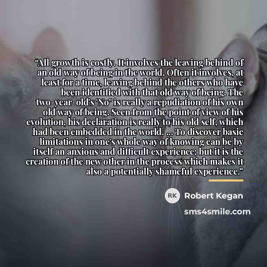 “All growth is costly. It involves the leaving behind of an old way of being in the world. Often it involves, at least for a time, leaving behind the others who have been identified with that old way of being. The two-year-old's 'No" is really a repudiation of his own old way of being. Seen from…” quote by Robert Kegan