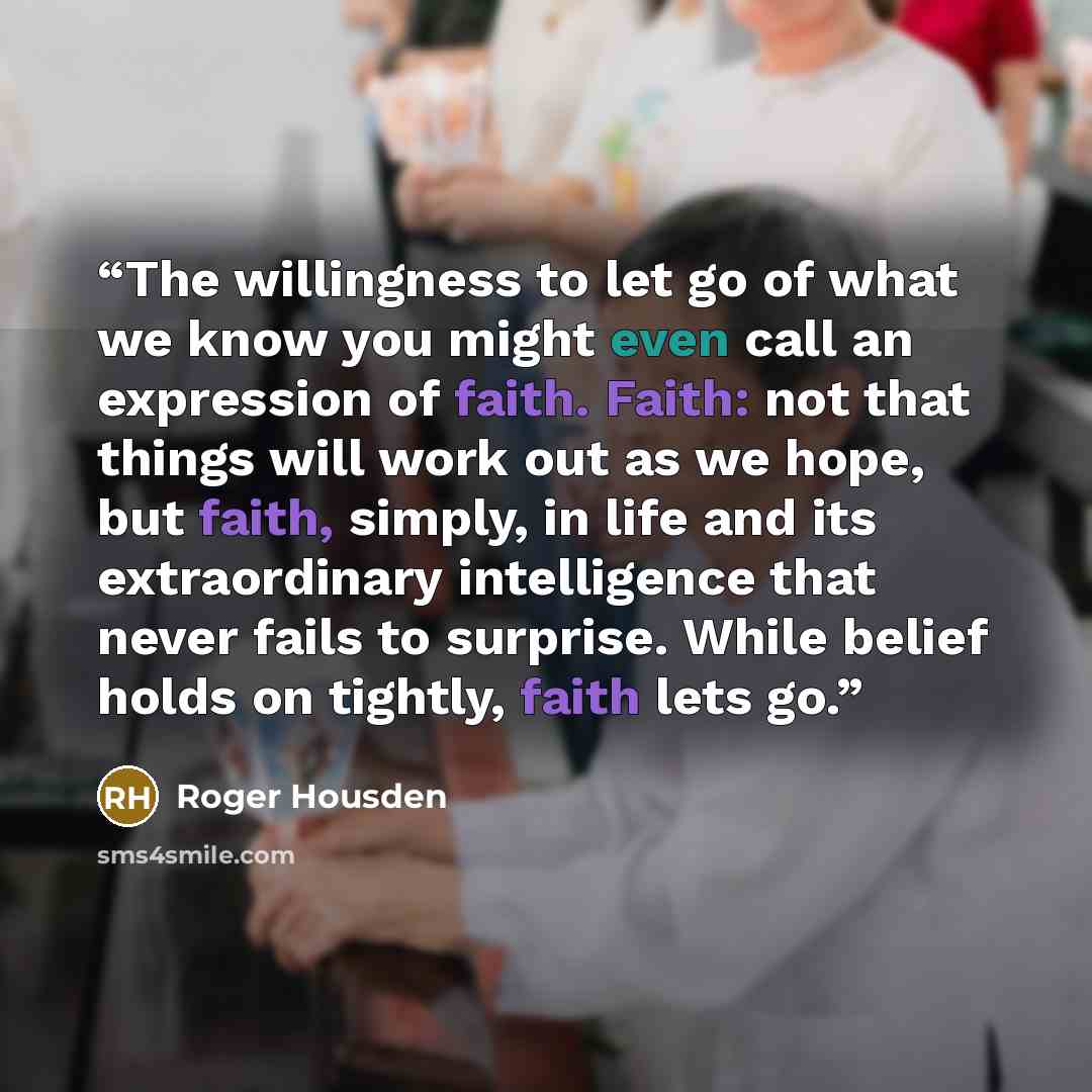 “The willingness to let go of what we know you might even call an expression of faith. Faith: not that things will work out as we hope, but faith, simply, in life and its extraordinary intelligence that never fails to surprise. While belief holds on tightly, faith lets go.” quote by Roger Housden