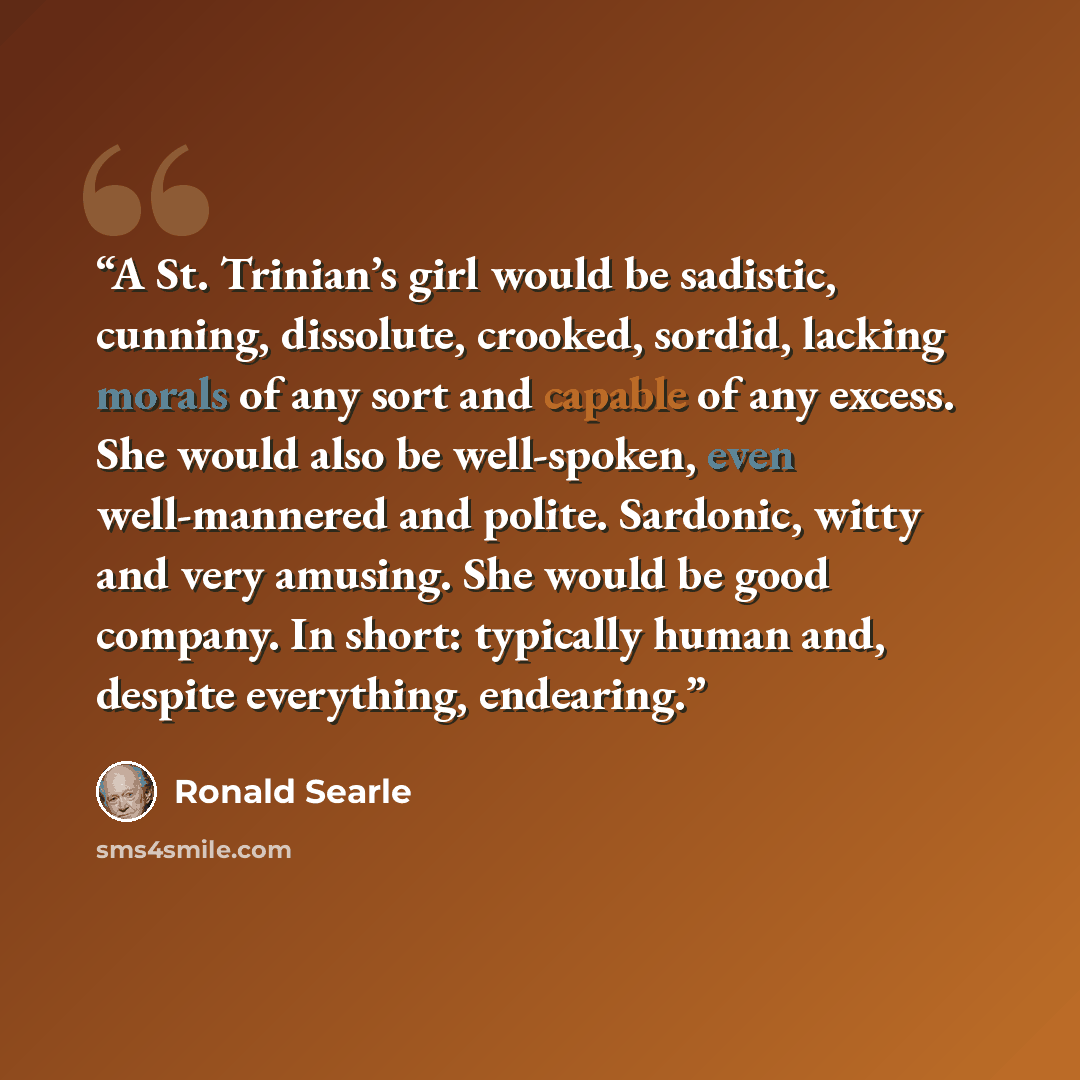 “A St. Trinian’s girl would be sadistic, cunning, dissolute, crooked, sordid, lacking morals of any sort and capable of any excess. She would also be well-spoken, even well-mannered and polite. Sardonic, witty and very amusing. She would be good company. In short: typically human and, despite…” quote by Ronald Searle
