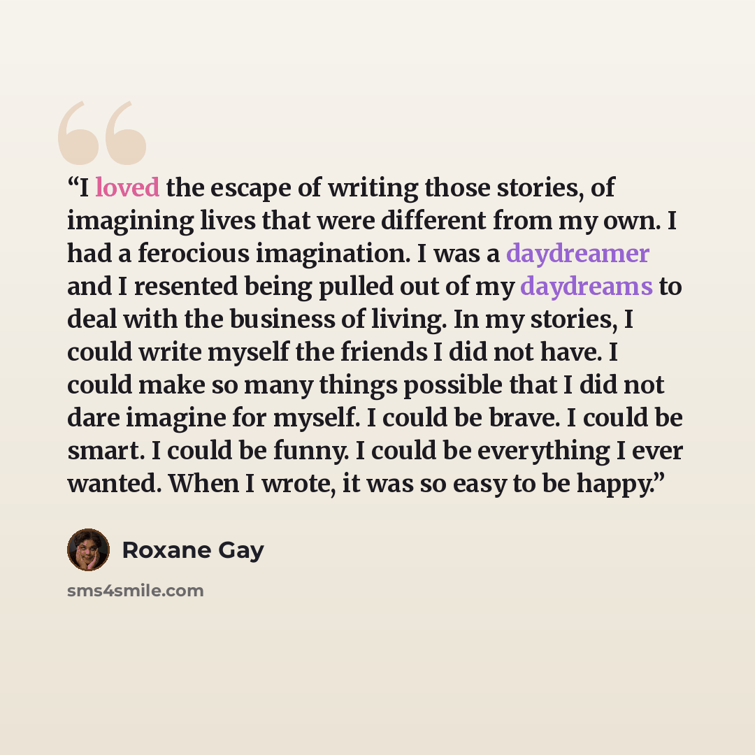 “I loved the escape of writing those stories, of imagining lives that were different from my own. I had a ferocious imagination. I was a daydreamer and I resented being pulled out of my daydreams to deal with the business of living. In my stories, I could write myself the friends I did not have. I…” quote by Roxane Gay