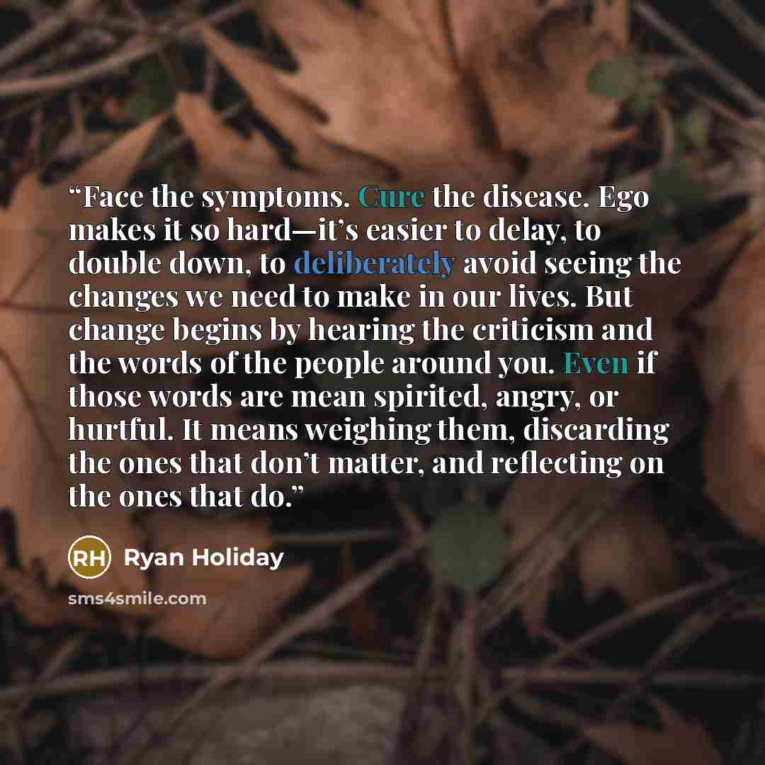 “Face the symptoms. Cure the disease. Ego makes it so hard—it’s easier to delay, to double down, to deliberately avoid seeing the changes we need to make in our lives. But change begins by hearing the criticism and the words of the people around you. Even if those words are mean spirited, angry, or…” quote by Ryan Holiday