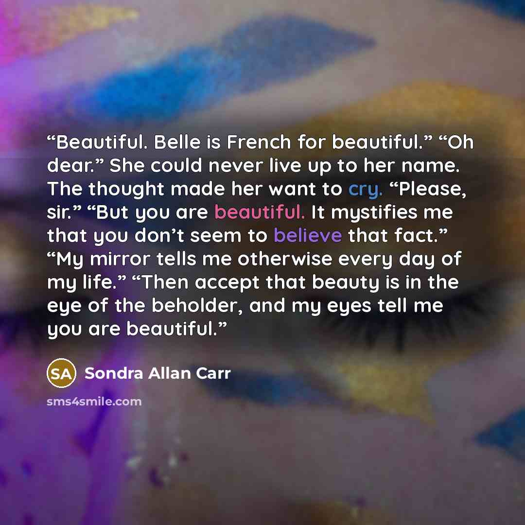 “Beautiful. Belle is French for beautiful.” “Oh dear.” She could never live up to her name. The thought made her want to cry. “Please, sir.” “But you are beautiful. It mystifies me that you don’t seem to believe that fact.” “My mirror tells me otherwise every day of my life.” “Then accept that…” quote by Sondra Allan Carr