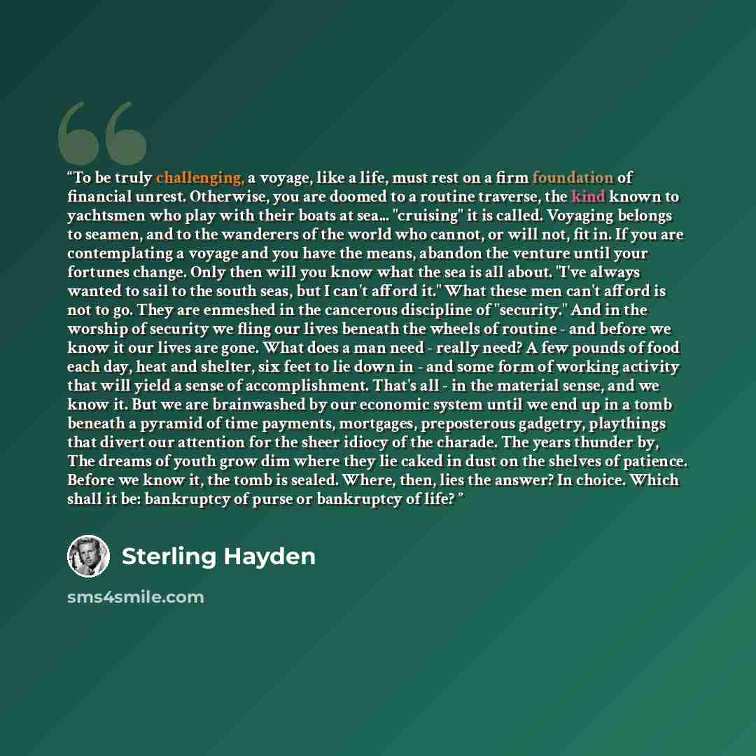 “To be truly challenging, a voyage, like a life, must rest on a firm foundation of financial unrest. Otherwise, you are doomed to a routine traverse, the kind known to yachtsmen who play with their boats at sea... "cruising" it is called. Voyaging belongs to seamen, and to the wanderers of the…” quote by Sterling Hayden