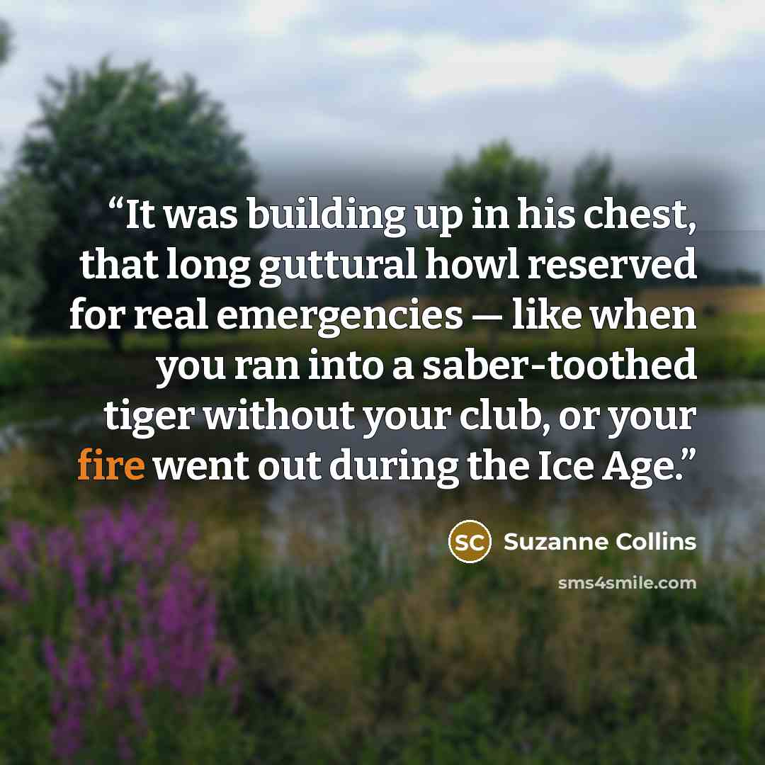 “It was building up in his chest, that long guttural howl reserved for real emergencies — like when you ran into a saber-toothed tiger without your club, or your fire went out during the Ice Age.” quote by Suzanne Collins