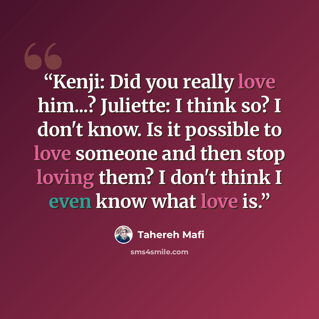 “Kenji: Did you really love him...? Juliette: I think so? I don't know. Is it possible to love someone and then stop loving them? I don't think I even know what love is.” quote by Tahereh Mafi