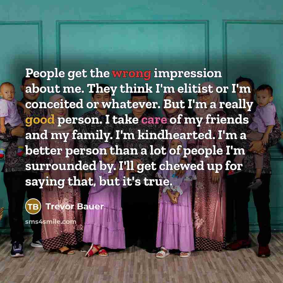 “People get the wrong impression about me. They think I'm elitist or I'm conceited or whatever. But I'm a really good person. I take care of my friends and my family. I'm kindhearted. I'm a better person than a lot of people I'm surrounded by. I'll get chewed up for saying that, but it's true.” quote by Trevor Bauer