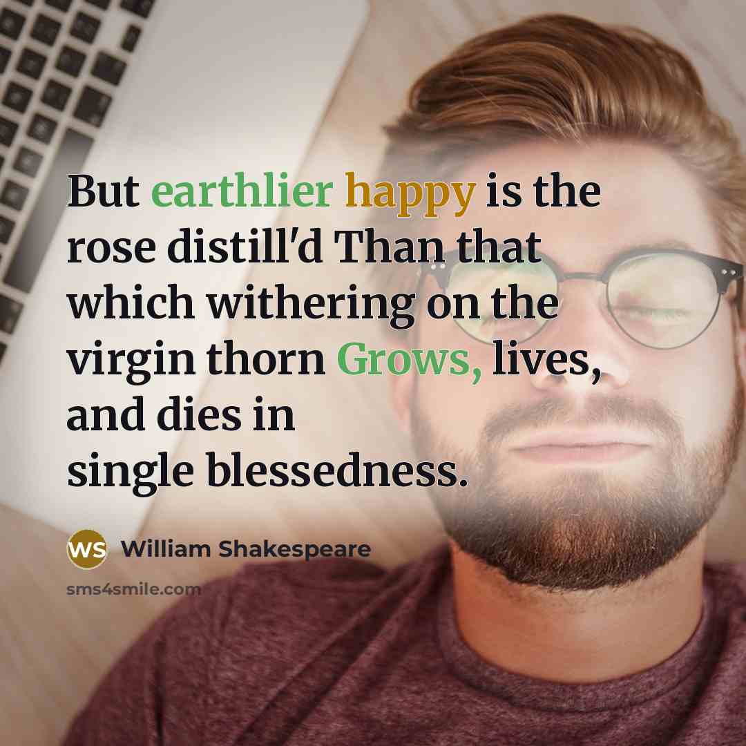 “But earthlier happy is the rose distill'd Than that which withering on the virgin thorn Grows, lives, and dies in single blessedness.” quote by William Shakespeare