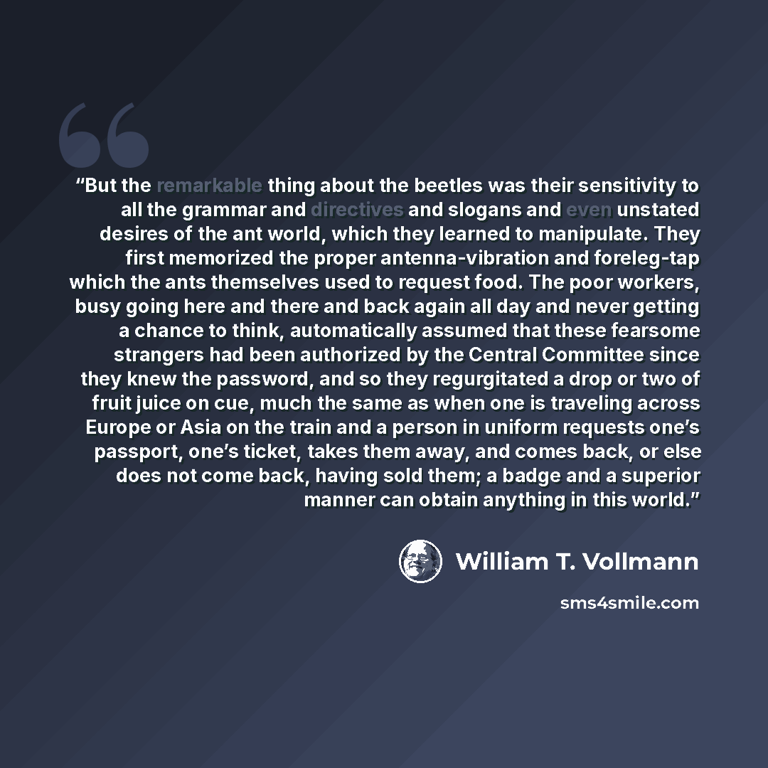 “But the remarkable thing about the beetles was their sensitivity to all the grammar and directives and slogans and even unstated desires of the ant world, which they learned to manipulate. They first memorized the proper antenna-vibration and foreleg-tap which the ants themselves used to request…” quote by William T. Vollmann