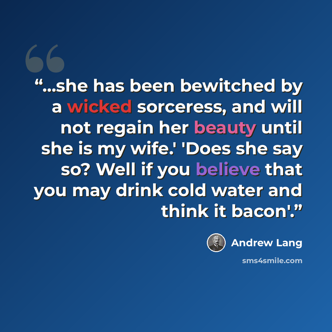 “...she has been bewitched by a wicked sorceress, and will not regain her beauty until she is my wife.' 'Does she say so? Well if you believe that you may drink cold water and think it bacon'.” quote by Andrew Lang
