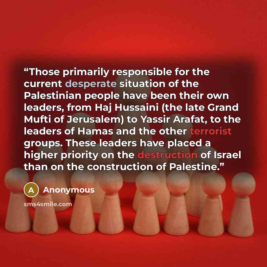 “Those primarily responsible for the current desperate situation of the Palestinian people have been their own leaders, from Haj Hussaini (the late Grand Mufti of Jerusalem) to Yassir Arafat, to the leaders of Hamas and the other terrorist groups. These leaders have placed a higher priority on the…” quote by Anonymous