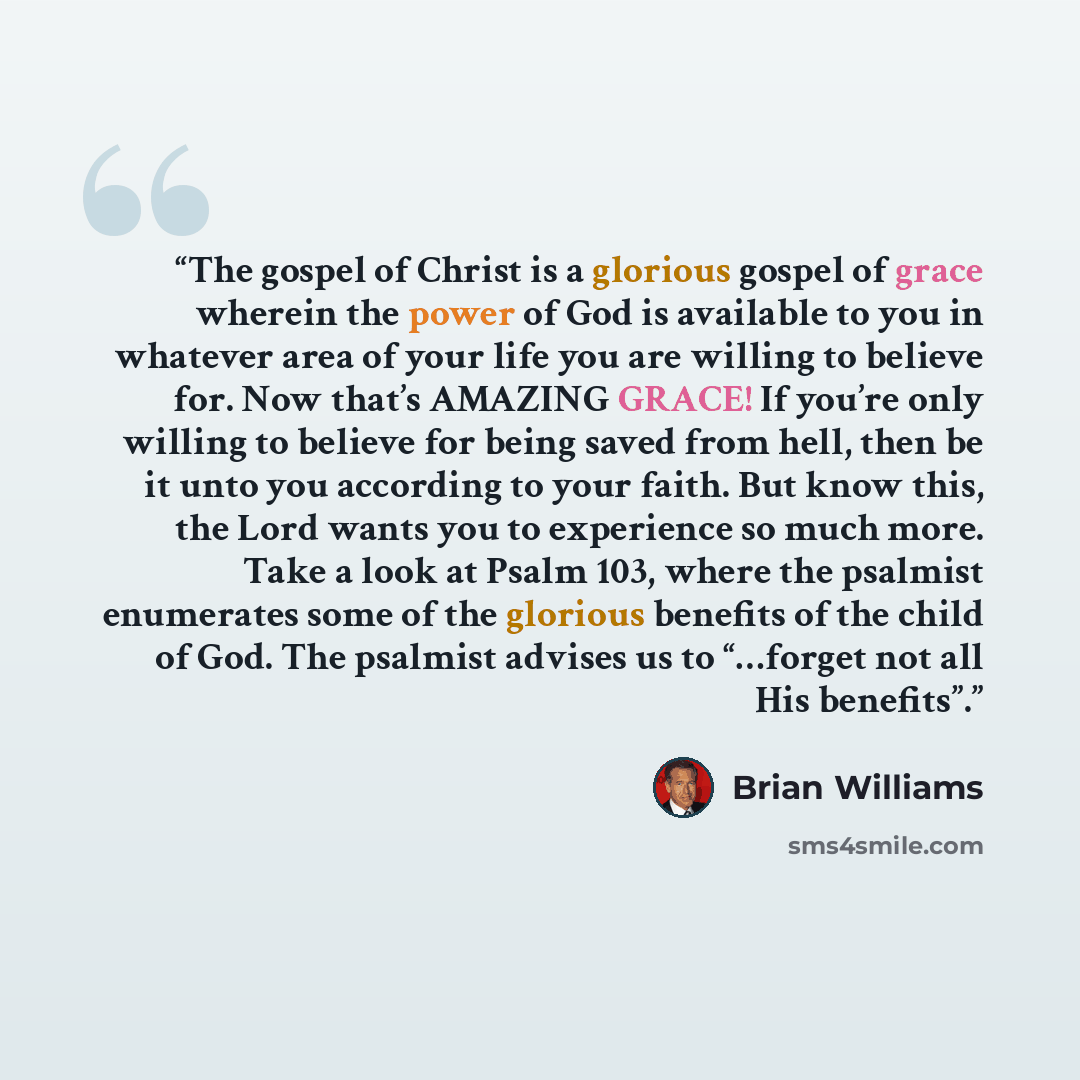 “The gospel of Christ is a glorious gospel of grace wherein the power of God is available to you in whatever area of your life you are willing to believe for. Now that’s AMAZING GRACE! If you’re only willing to believe for being saved from hell, then be it unto you according to your faith. But know…” quote by Brian Williams