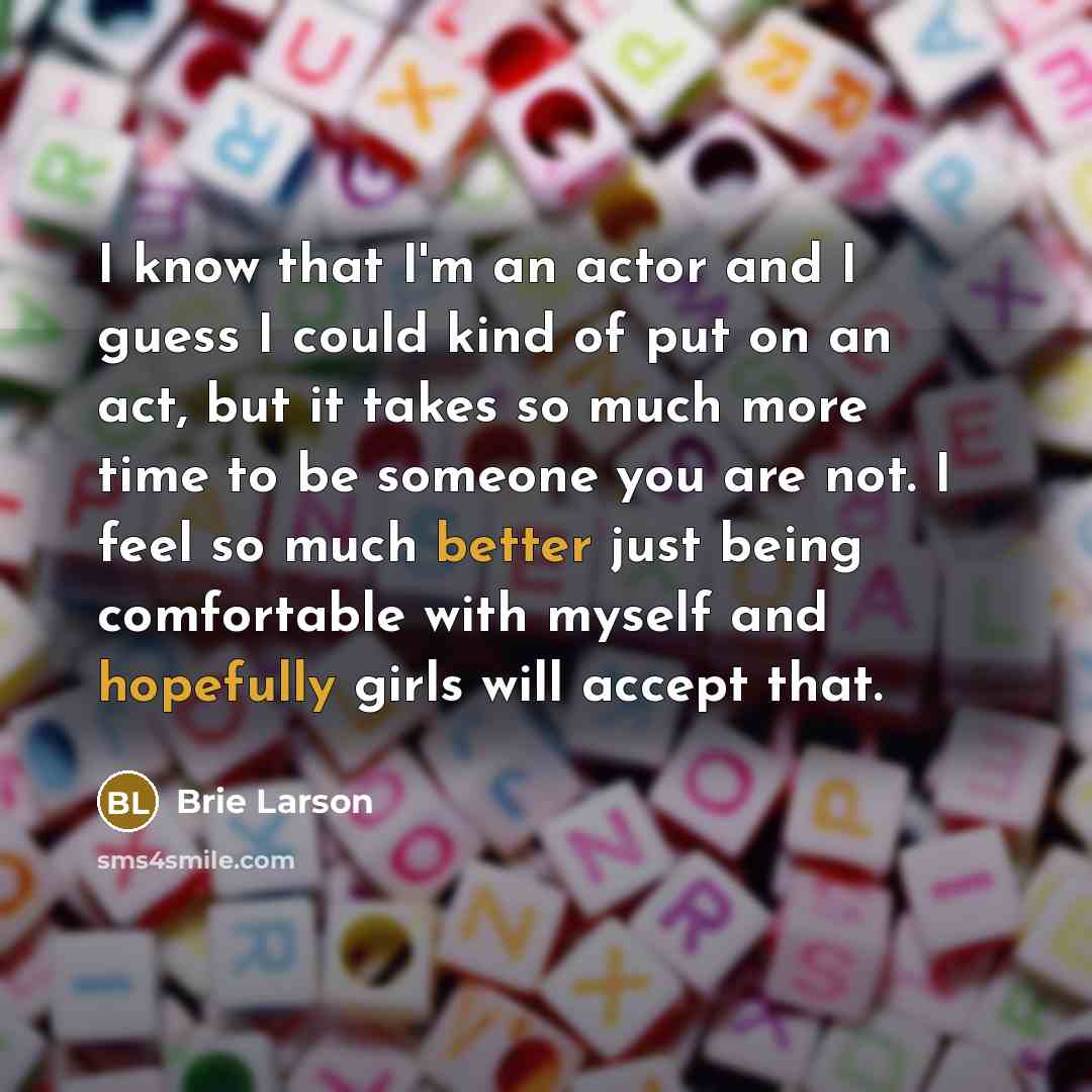 “I know that I'm an actor and I guess I could kind of put on an act, but it takes so much more time to be someone you are not. I feel so much better just being comfortable with myself and hopefully girls will accept that.” quote by Brie Larson