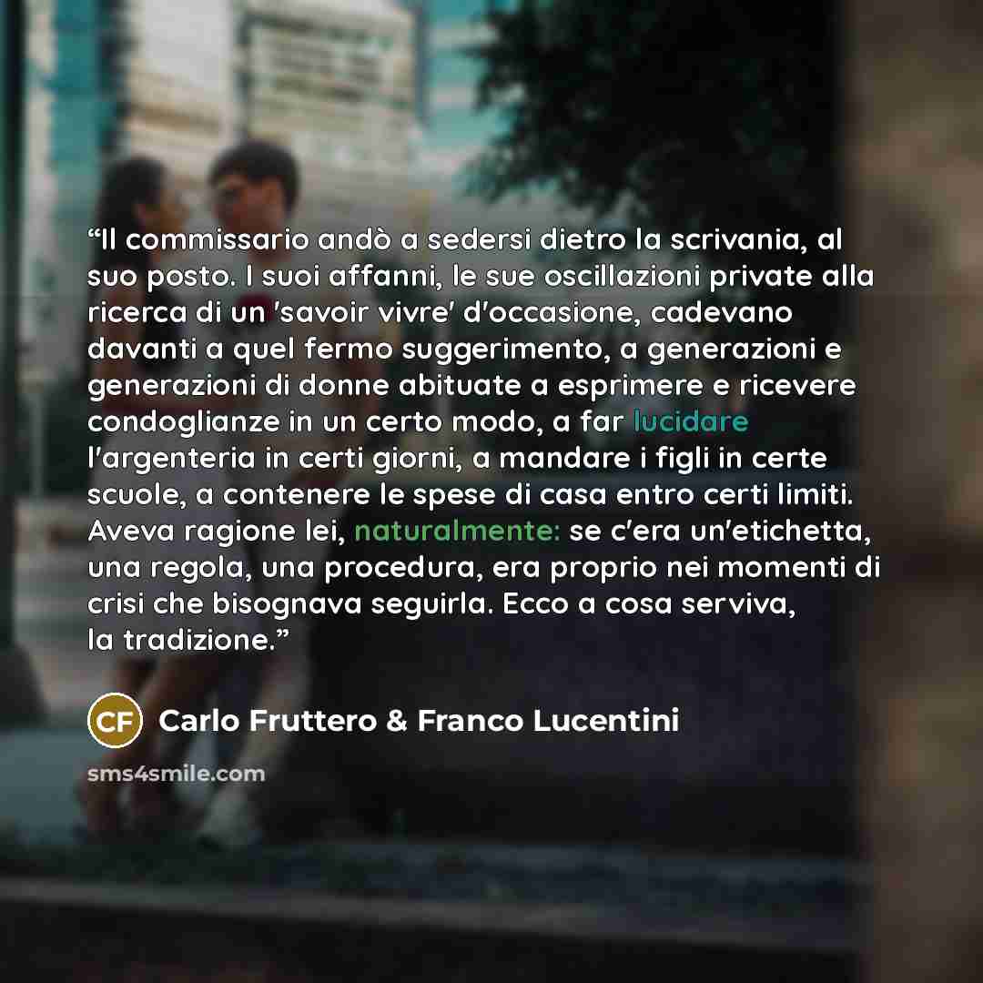 “Il commissario andò a sedersi dietro la scrivania, al suo posto. I suoi affanni, le sue oscillazioni private alla ricerca di un 'savoir vivre' d'occasione, cadevano davanti a quel fermo suggerimento, a generazioni e generazioni di donne abituate a esprimere e ricevere condoglianze in un certo…” quote by Carlo Fruttero & Franco Lucentini