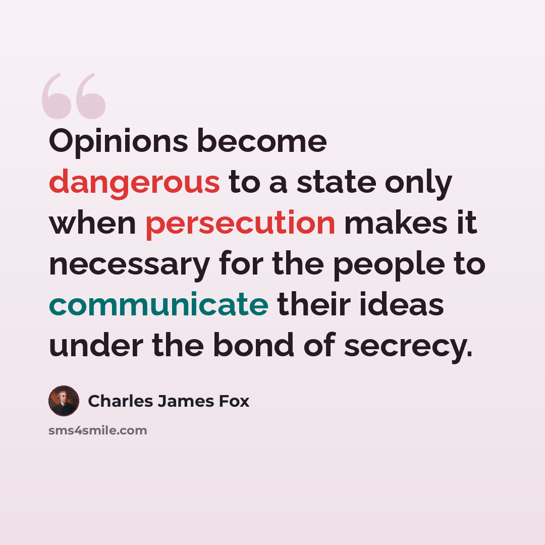 “Opinions become dangerous to a state only when persecution makes it necessary for the people to communicate their ideas under the bond of secrecy.” quote by Charles James Fox